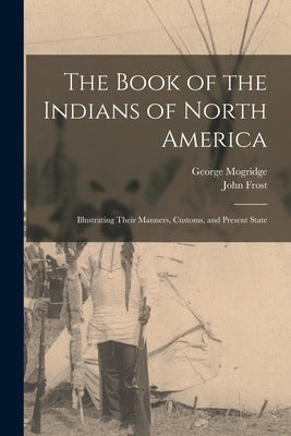The Book of the Indians of North America [microform]: Illustrating Their Manners, Customs, and Present State by Mogridge, George 1787-1854
