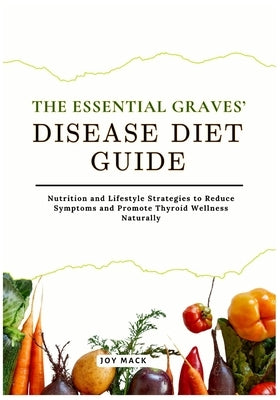 The Essential Graves' Disease Diet Guide: Nutrition and Lifestyle Strategies to Reduce Symptoms and Promote Thyroid Wellness Naturally by Mack, Joy