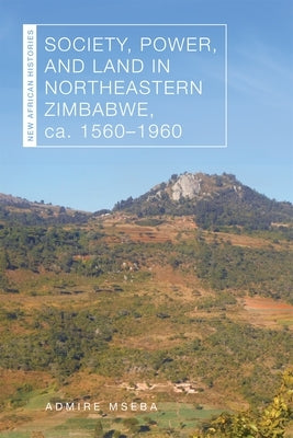 Society, Power, and Land in Northeastern Zimbabwe, Ca. 1560-1960 by Mseba, Admire