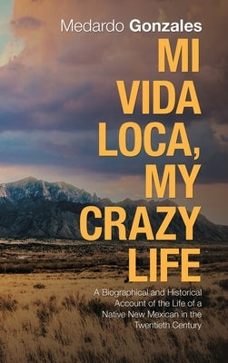 Mi Vida Loca, My Crazy Life: A Biographical and Historical Account of the Life of a Native New Mexican in the Twentieth Century by Gonzales, Medardo