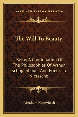 The Will to Beauty: Being a Continuation of the Philosophies of Arthur Schopenhauer and Friedrich Nietzsche by Kanovitsch, Abraham