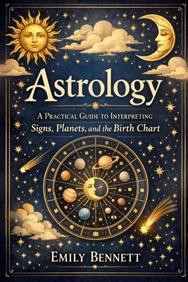 Astrology A Practical Guide to Interpreting Signs, Planets, and the Birth Chart by Bennett, Emily