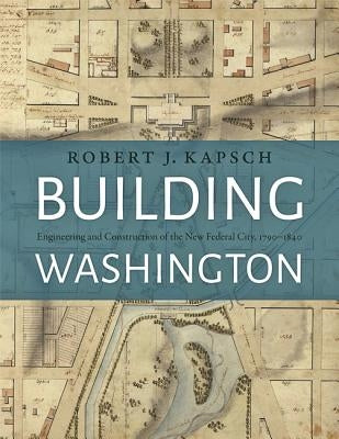 Building Washington: Engineering and Construction of the New Federal City, 1790-1840 by Kapsch, Robert J.