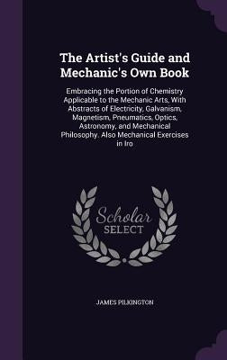 The Artist's Guide and Mechanic's Own Book: Embracing the Portion of Chemistry Applicable to the Mechanic Arts, With Abstracts of Electricity, Galvani by Pilkington, James