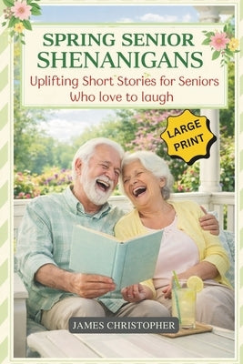 Spring Senior Shenanigans: Uplifting Short Stories for Seniors Who Love to Laugh, Large Print Feel Good Humor About Aging, Friendship, and Life by Christopher, James