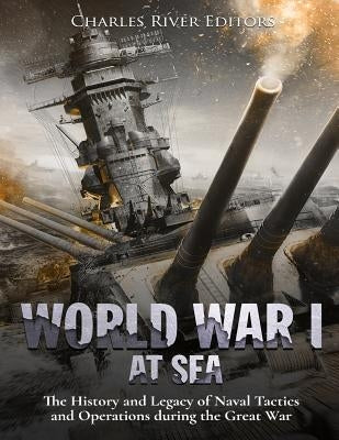 World War I at Sea: The History and Legacy of Naval Tactics and Operations during the Great War by Charles River Editors