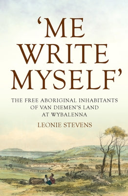 Me Write Myself': The Free Aboriginal Inhabitants of Van Diemen's Land at Wybalenna, 1832-47 by Stevens, Leonie