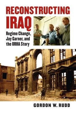Reconstructing Iraq: Regime Change, Jay Garner, and the ORHA Story by Rudd, Gordon
