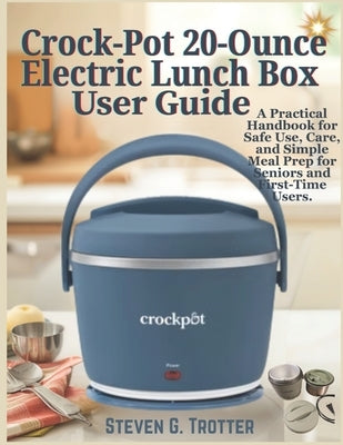 Crock-Pot 20-Ounce Electric Lunch Box User Guide: A Practical Handbook for Safe Use, Care, and Simple Meal Prep for Seniors and First-Time Users. by Trotter, Steven G.