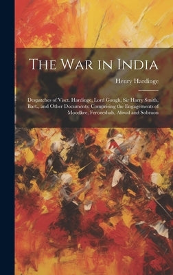 The War in India: Despatches of Visct. Hardinge, Lord Gough, Sir Harry Smith, Bart., and Other Documents; Comprising the Engagements of by Hardinge, Henry