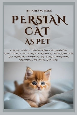 Persian Cat as Pet: Complete Guide to Nurturing a Well-Behaved, Affectionate, And Healthy Persian Cat: From Adoption and Training to Prope by M. Wade, James
