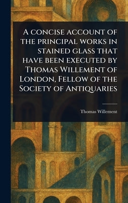 A Concise Account of the Principal Works in Stained Glass That Have Been Executed by Thomas Willement of London, Fellow of the Society of Antiquaries by Willement, Thomas