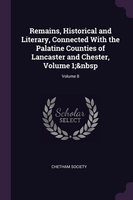 Remains, Historical and Literary, Connected With the Palatine Counties of Lancaster and Chester, Volume 1; Volume 8 by Chetham Society
