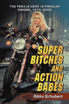 Super Bitches and Action Babes: The Female Hero in Popular Cinema, 1970-2006 by Schubart, Rikke