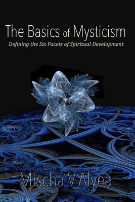 The Basics of Mysticism: Defining the Six Facets of Spiritual Development by Alyea, Mischa V.