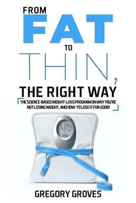 From Fat to Thin, the Right Way: The science-based weight loss program on why you're not losing weight, and how to lose it for good! by Groves, Gregory