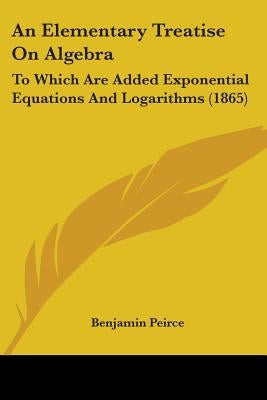 An Elementary Treatise On Algebra: To Which Are Added Exponential Equations And Logarithms (1865) by Peirce, Benjamin