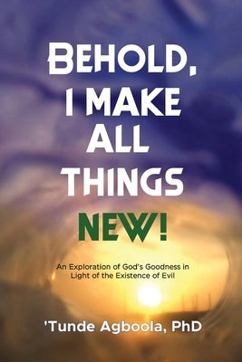 Behold, I Make All Things New!: An Exploration of God's Goodness in Light of the Existence of Evil by Agboola, 'Tunde Caleb