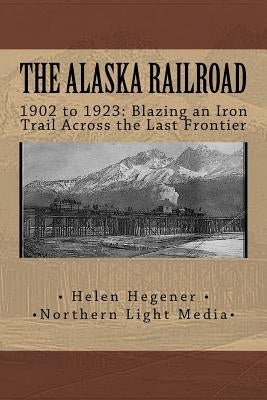 The Alaska Railroad: 1902 to 1923: Blazing an Iron Trail across the Great Land by Hegener, Helen E.