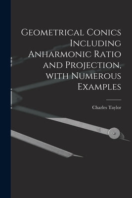 Geometrical Conics Including Anharmonic Ratio and Projection, With Numerous Examples by Taylor, Charles 1840-1908