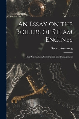 An Essay on the Boilers of Steam Engines: Their Calculation, Construction and Management by Armstrong, Robert