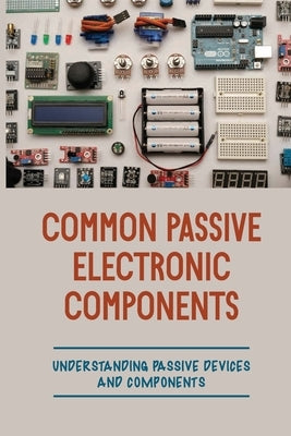 Common Passive Electronic Components: Understanding Passive Devices And Components: How To Find Purpose And Construction Of Electronic Components by Koulalis, Britt