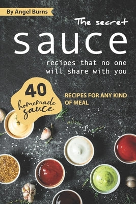The Secret Sauce Recipes That No One Will Share with You: 40 Homemade Sauce Recipes for Any Kind of Meal by Burns, Angel