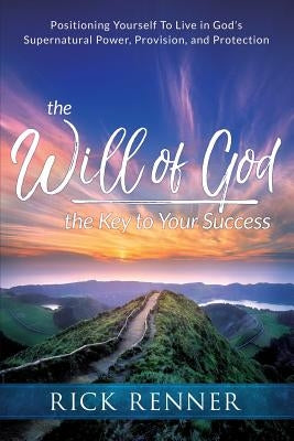 The Will of God, the Key to Your Success: Positioning Yourself to Live in God's Supernatural Power, Provision, and Protection by Renner, Rick