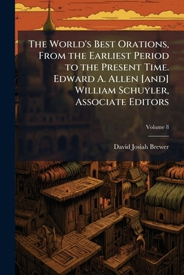 The World's Best Orations, From the Earliest Period to the Present Time. Edward A. Allen [and] William Schuyler, Associate Editors; Volume 8 by Brewer, David Josiah