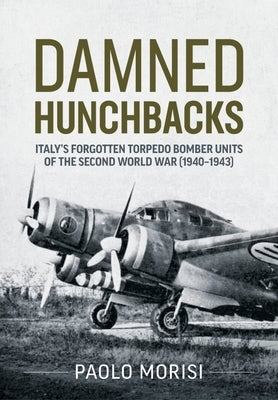 Damned Hunchbacks: Italy's Forgotten Torpedo Bomber Units of the Second World War (1940-1943) by Morisi, Paolo