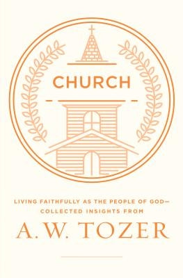 Church: Living Faithfully as the People of God-Collected Insights from A. W. Tozer by Tozer, A. W.
