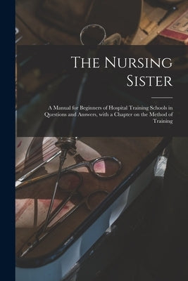 The Nursing Sister: a Manual for Beginners of Hospital Training Schools in Questions and Answers, With a Chapter on the Method of Training by Anonymous