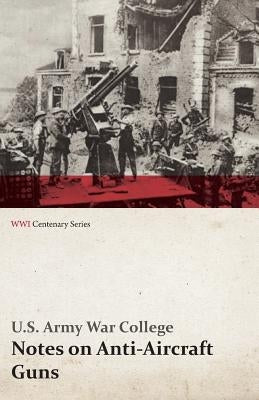 Notes on Anti-Aircraft Guns - Compiled at the Army War College from the Latest Available Information - April, 1917 (WWI Centenary Series) by College, U. S. Army War