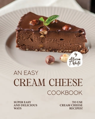 An Easy Cream Cheese Cookbook: Super Easy and Delicious Ways to Use Cream Cheese Recipes! by T. White, Alicia