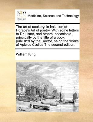 The Art of Cookery, in Imitation of Horace's Art of Poetry. with Some Letters to Dr. Lister, and Others: Occasion'd Principally by the Title of a Book by King, William