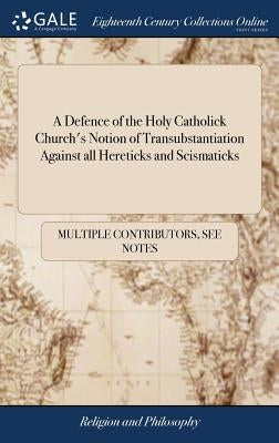 A Defence of the Holy Catholick Church's Notion of Transubstantiation Against all Hereticks and Scismaticks by Multiple Contributors