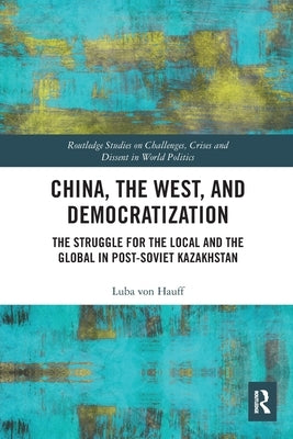 China, the West, and Democratization: The Struggle for the Local and the Global in Post-Soviet Kazakhstan by Von Hauff, Luba