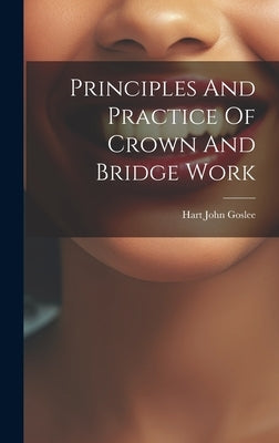 Principles And Practice Of Crown And Bridge Work by Goslee, Hart John