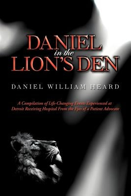Daniel in the Lion's Den: A Compilation of Life-Changing Events Experienced at Detroit Receiving Hospital from the Eyes of a Patient Advocate by Heard, Daniel William