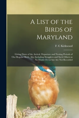 A List of the Birds of Maryland: Giving Dates of the Arrival, Departure and Nesting Periods of Our Regular Birds, Also Including Stragglers and Such O by Kirkwood, F. C.