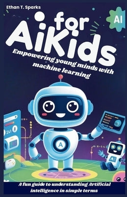 AI for Kids: Empowering young minds with machine learning: A fun guide to understanding Artificial intelligence in simple terms by T. Sparks, Ethan