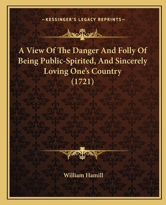 A View Of The Danger And Folly Of Being Public-Spirited, And Sincerely Loving One's Country (1721) by Hamill, William
