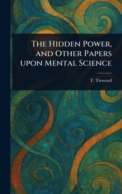 The Hidden Power, and Other Papers Upon Mental Science by Troward, T. (Thomas)