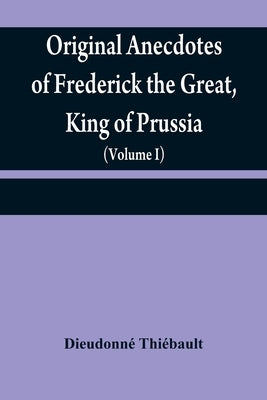Original anecdotes of Frederick the Great, King of Prussia: and of his family, his court, his ministers, his academies, and his literary friends (Volu by Thiébault, Dieudonné