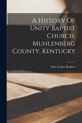 A History Of Unity Baptist Church, Muhlenberg County, Kentucky by Rothert, Otto Arthur