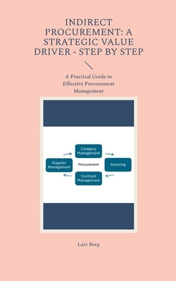 Indirect Procurement: A Strategic Value Driver - Step by Step: A Practical Guide to Effective Procurement Management by Berg, Lars