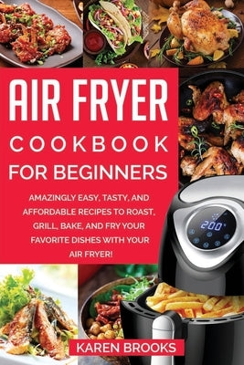Air Fryer Cookbook for Beginners: Amazingly Easy, Tasty, and Affordable Recipes to Roast, Grill, Bake, and Fry Your Favorite Dishes with Your Air Frye by Brooks, Karen