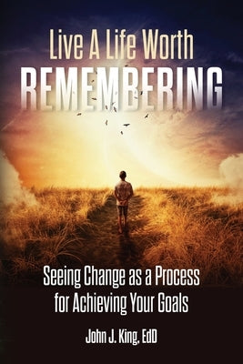 Live a Life Worth Remembering: Seeing Change as a Process for Achieving Your Goals by King, Edd John