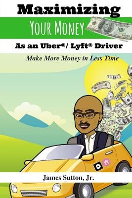 Maximizing Your Money as an Uber/Lyft Driver: Make More Money in Less Time by Sutton Jr, James