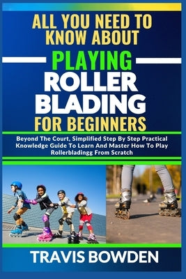 All You Need to Know about Playing Rollerblading for Beginners: Beyond The Court, Simplified Step By Step Practical Knowledge Guide To Learn And Maste by Bowden, Travis
